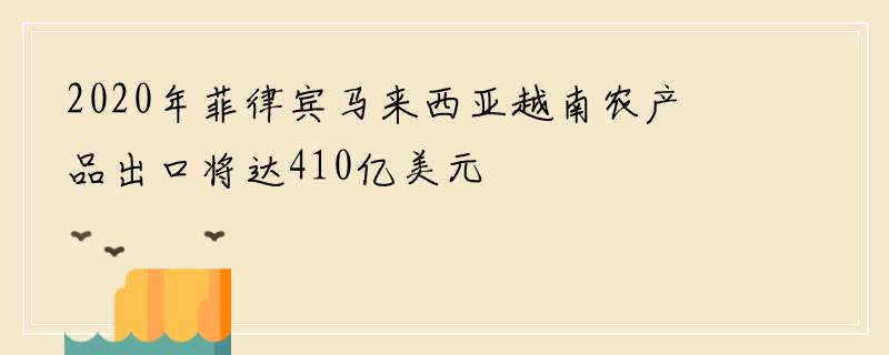 2020年菲律宾马来西亚越南农产品出口将达410亿美元