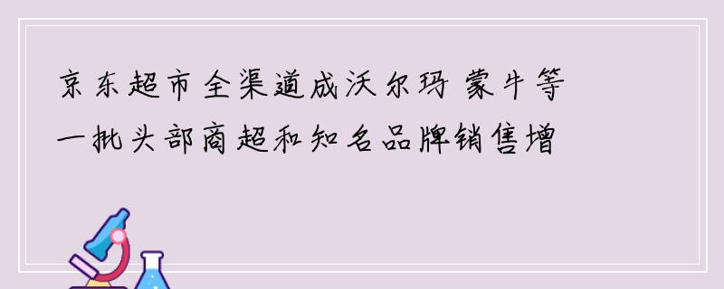 京东超市全渠道成沃尔玛 蒙牛等一批头部商超和知名品牌销售增长规模最大的渠道