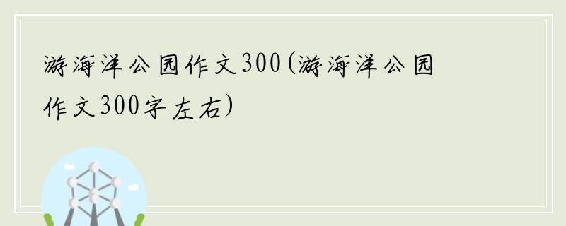 游海洋公园作文300(游海洋公园作文300字左右)