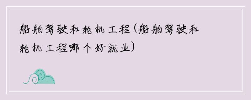 船舶驾驶和轮机工程(船舶驾驶和轮机工程哪个好就业)