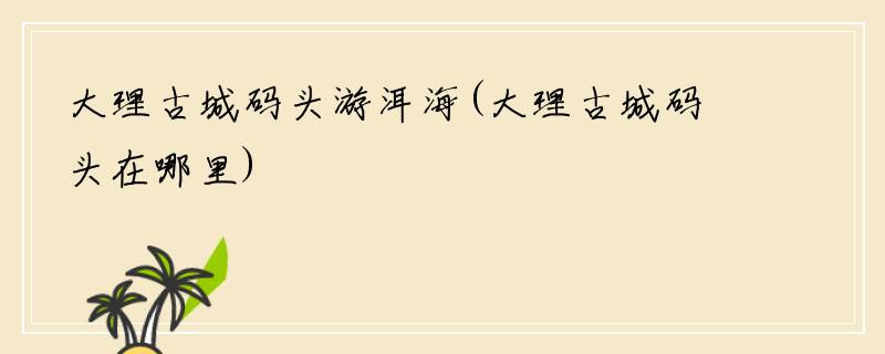 大理古城码头游洱海(大理古城码头在哪里)