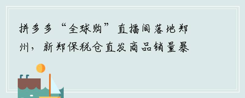 拼多多“全球购”直播间落地郑州，新郑保税仓直发商品销量暴增180%
