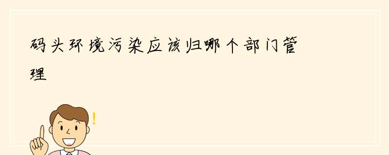 码头环境污染应该归哪个部门管理