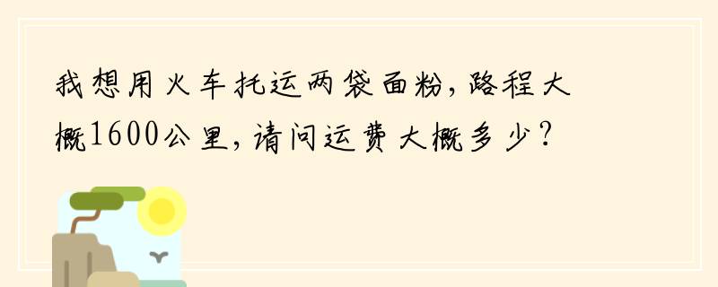 我想用火车托运两袋面粉,路程大概1600公里,请问运费大概多少?急!