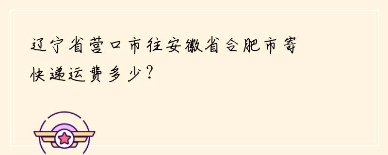 辽宁省营口市往安徽省合肥市寄快递运费多少？