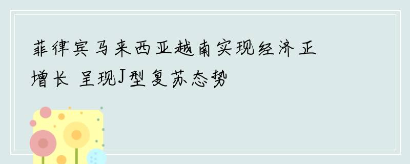 菲律宾马来西亚越南实现经济正增长 呈现J型复苏态势