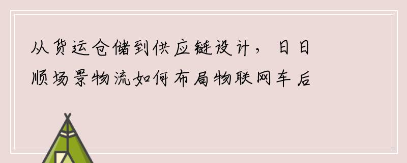 从货运仓储到供应链设计，日日顺场景物流如何布局物联网车后生态？