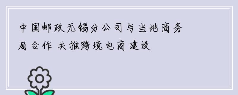 中国邮政无锡分公司与当地商务局合作 共推跨境电商建设