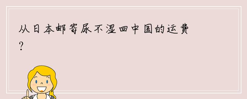 从日本邮寄尿不湿回中国的运费？