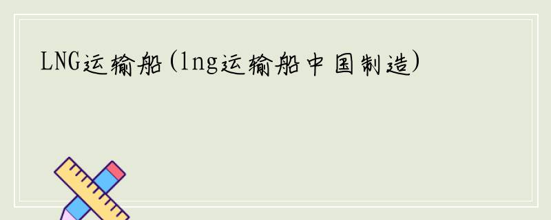 LNG运输船(lng运输船中国制造)