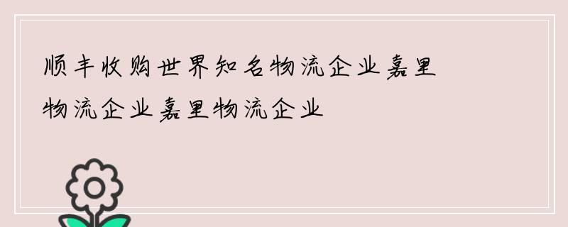 顺丰收购世界知名物流企业嘉里物流企业嘉里物流企业