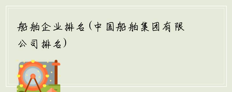 船舶企业排名(中国船舶集团有限公司排名)