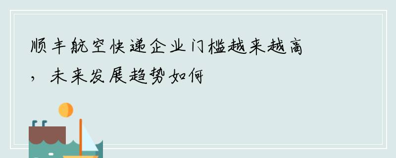 顺丰航空快递企业门槛越来越高，未来发展趋势如何