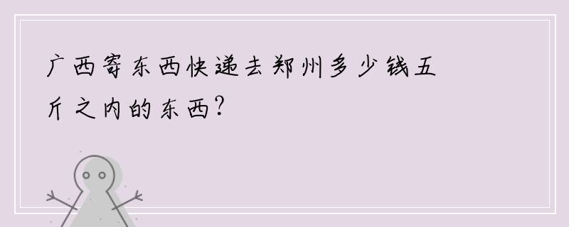 广西寄东西快递去郑州多少钱五斤之内的东西？
