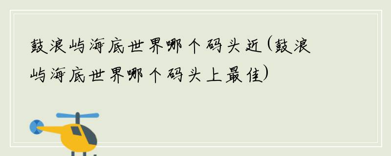 鼓浪屿海底世界哪个码头近(鼓浪屿海底世界哪个码头上最佳)
