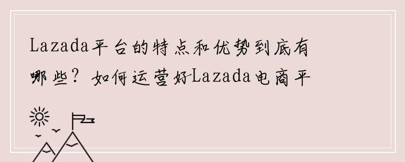 Lazada平台的特点和优势到底有哪些？如何运营好Lazada电商平台