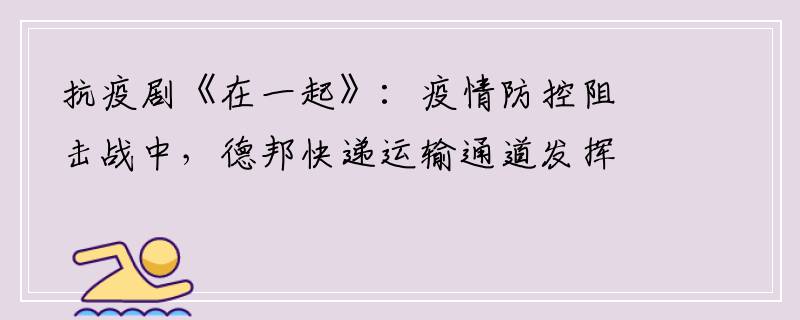 抗疫剧《在一起》：疫情防控阻击战中，德邦快递运输通道发挥重要作用