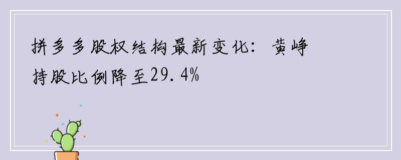 拼多多股权结构最新变化：黄峥持股比例降至29.4%