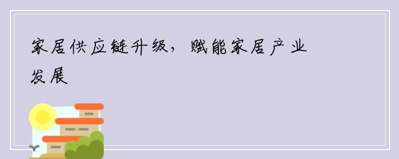 家居供应链升级，赋能家居产业发展