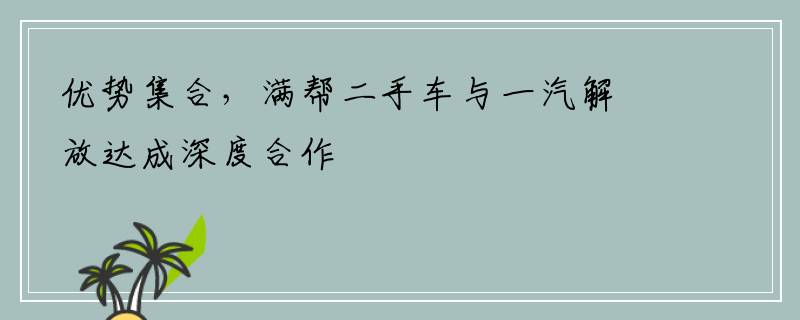 优势集合，满帮二手车与一汽解放达成深度合作