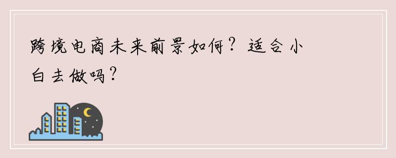 跨境电商未来前景如何？适合小白去做吗？