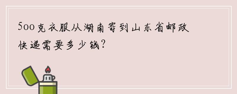 5oo克衣服从湖南寄到山东省邮政快递需要多少钱？
