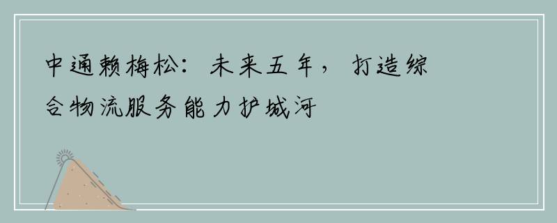 中通赖梅松：未来五年，打造综合物流服务能力护城河