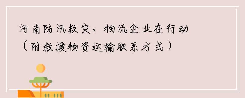河南防汛救灾，物流企业在行动（附救援物资运输联系方式）