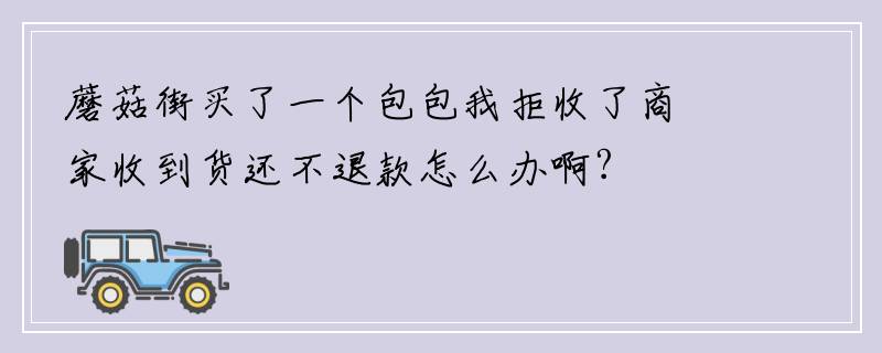 蘑菇街买了一个包包我拒收了商家收到货还不退款怎么办啊?