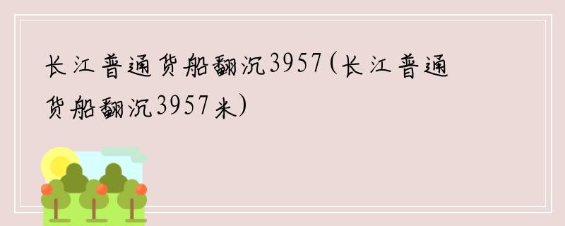 长江普通货船翻沉3957(长江普通货船翻沉3957米)