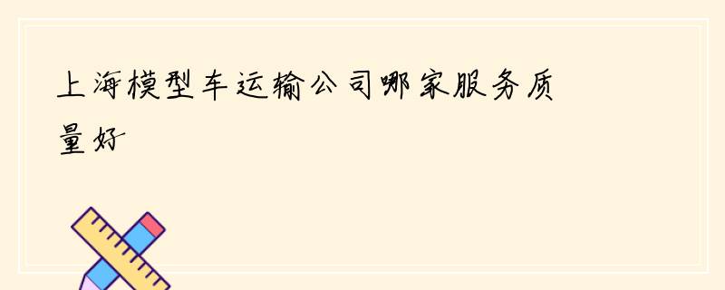上海模型车运输公司哪家服务质量好