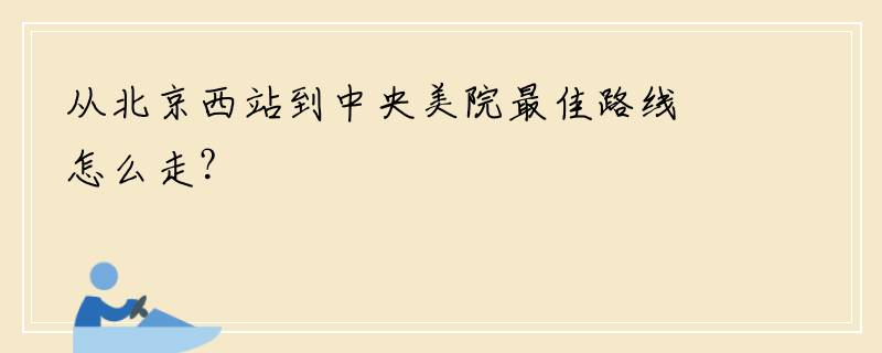 从北京西站到中央美院最佳路线怎么走？