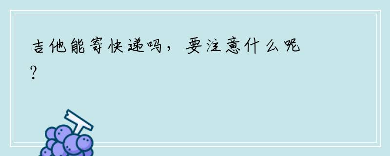 吉他能寄快递吗，要注意什么呢？