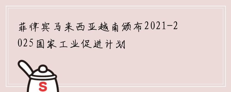 菲律宾马来西亚越南颁布2021-2025国家工业促进计划