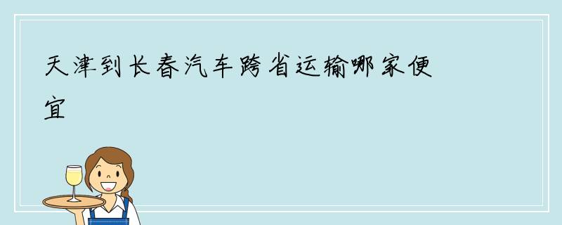 天津到长春汽车跨省运输哪家便宜