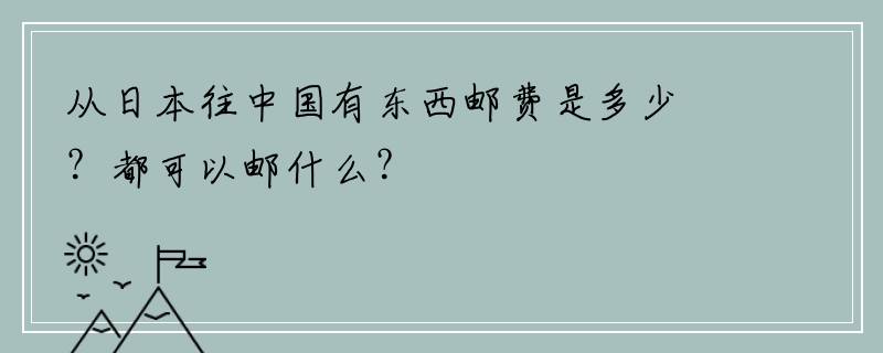 从日本往中国有东西邮费是多少？都可以邮什么？
