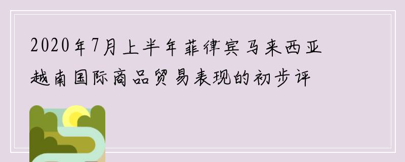 2020年7月上半年菲律宾马来西亚越南国际商品贸易表现的初步评估