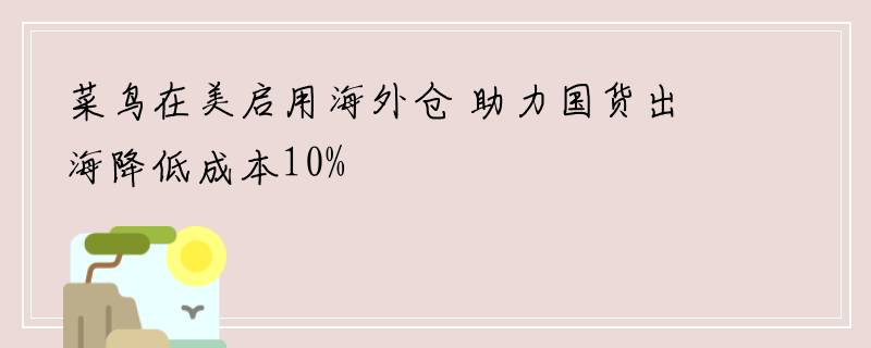 菜鸟在美启用海外仓 助力国货出海降低成本10%