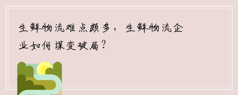 生鲜物流难点颇多，生鲜物流企业如何谋变破局？