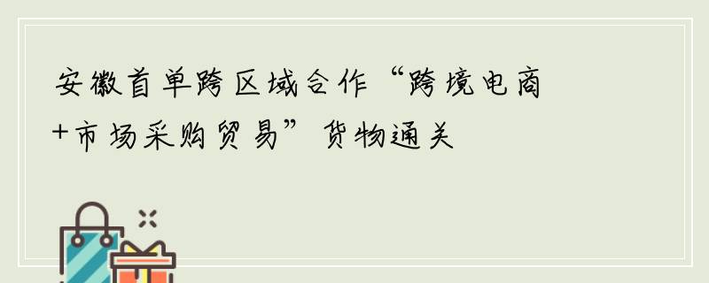 安徽首单跨区域合作“跨境电商+市场采购贸易”货物通关