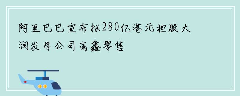 阿里巴巴宣布拟280亿港元控股大润发母公司高鑫零售
