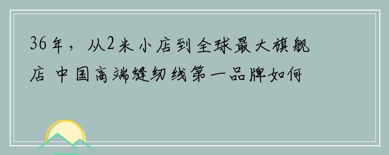 36年，从2米小店到全球最大旗舰店 中国高端缝纫线第一品牌如何崛起
