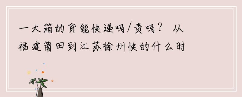 一大箱的货能快递吗/贵吗？ 从福建莆田到江苏徐州快的什么时候到？最慢是什么时候？ 大概是几天？