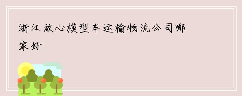 浙江放心模型车运输物流公司哪家好