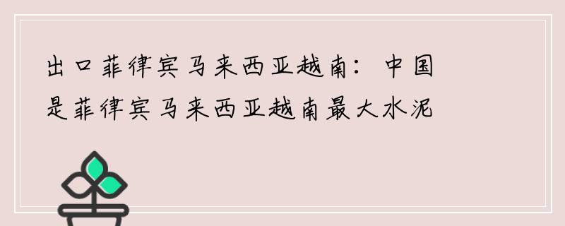 出口菲律宾马来西亚越南：中国是菲律宾马来西亚越南最大水泥出口市场