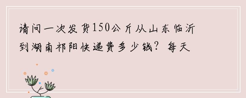 请问一次发货150公斤从山东临沂到湖南祁阳快递费多少钱？每天都有货要发快递。