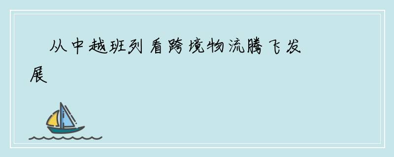 ​从中越班列看跨境物流腾飞发展