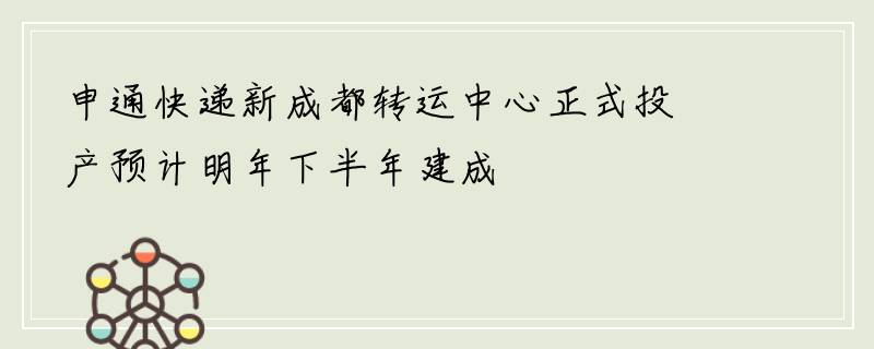 申通快递新成都转运中心正式投产预计明年下半年建成