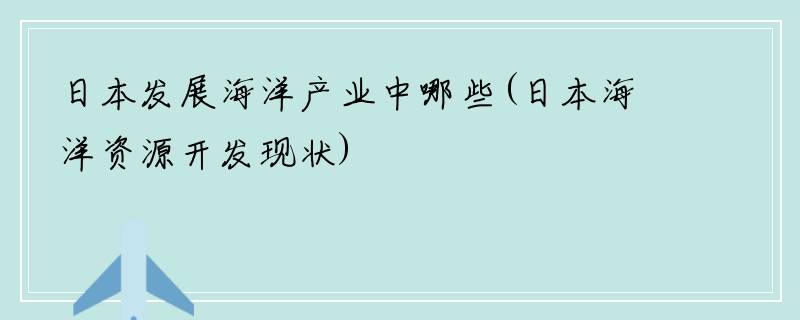 日本发展海洋产业中哪些(日本海洋资源开发现状)