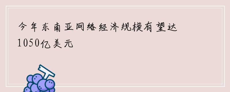 今年东南亚网络经济规模有望达1050亿美元